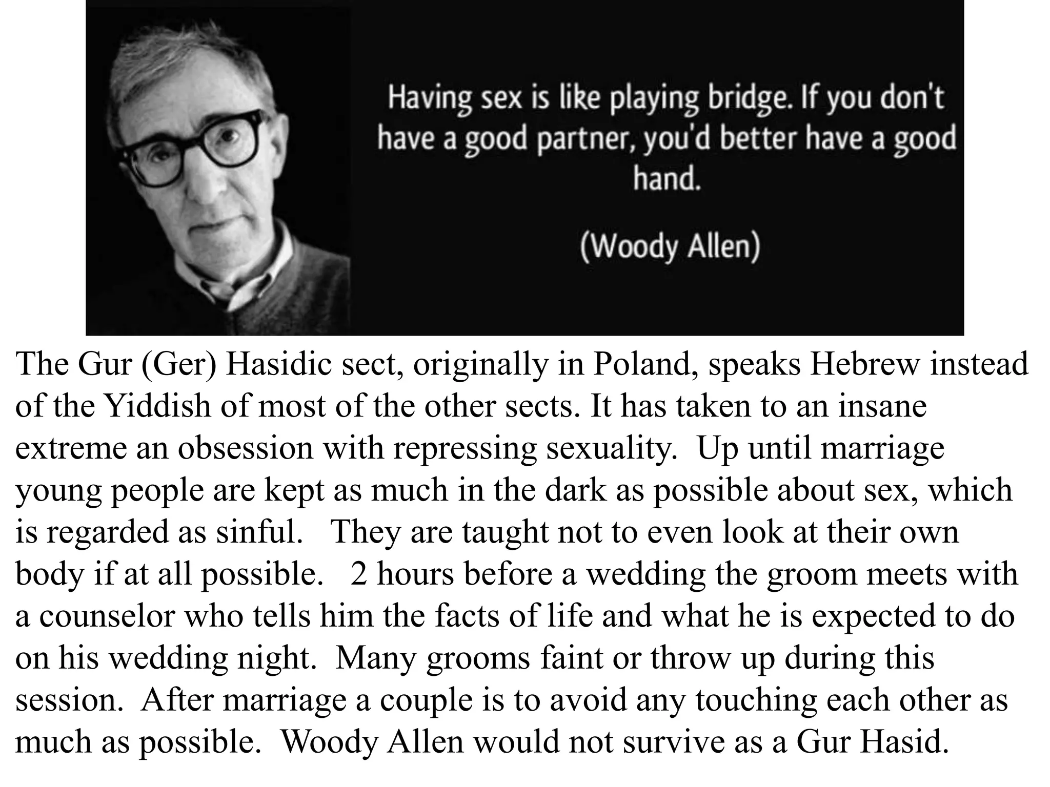 The Gur (Ger) Hasidic sect, originally in Poland, speaks Hebrew instead
of the Yiddish of most of the other sects. It has taken to an insane
extreme an obsession with repressing sexuality. Up until marriage
young people are kept as much in the dark as possible about sex, which
is regarded as sinful. They are taught not to even look at their own
body if at all possible. 2 hours before a wedding the groom meets with
a counselor who tells him the facts of life and what he is expected to do
on his wedding night. Many grooms faint or throw up during this
session. After marriage a couple is to avoid any touching each other as
much as possible. Woody Allen would not survive as a Gur Hasid.

 