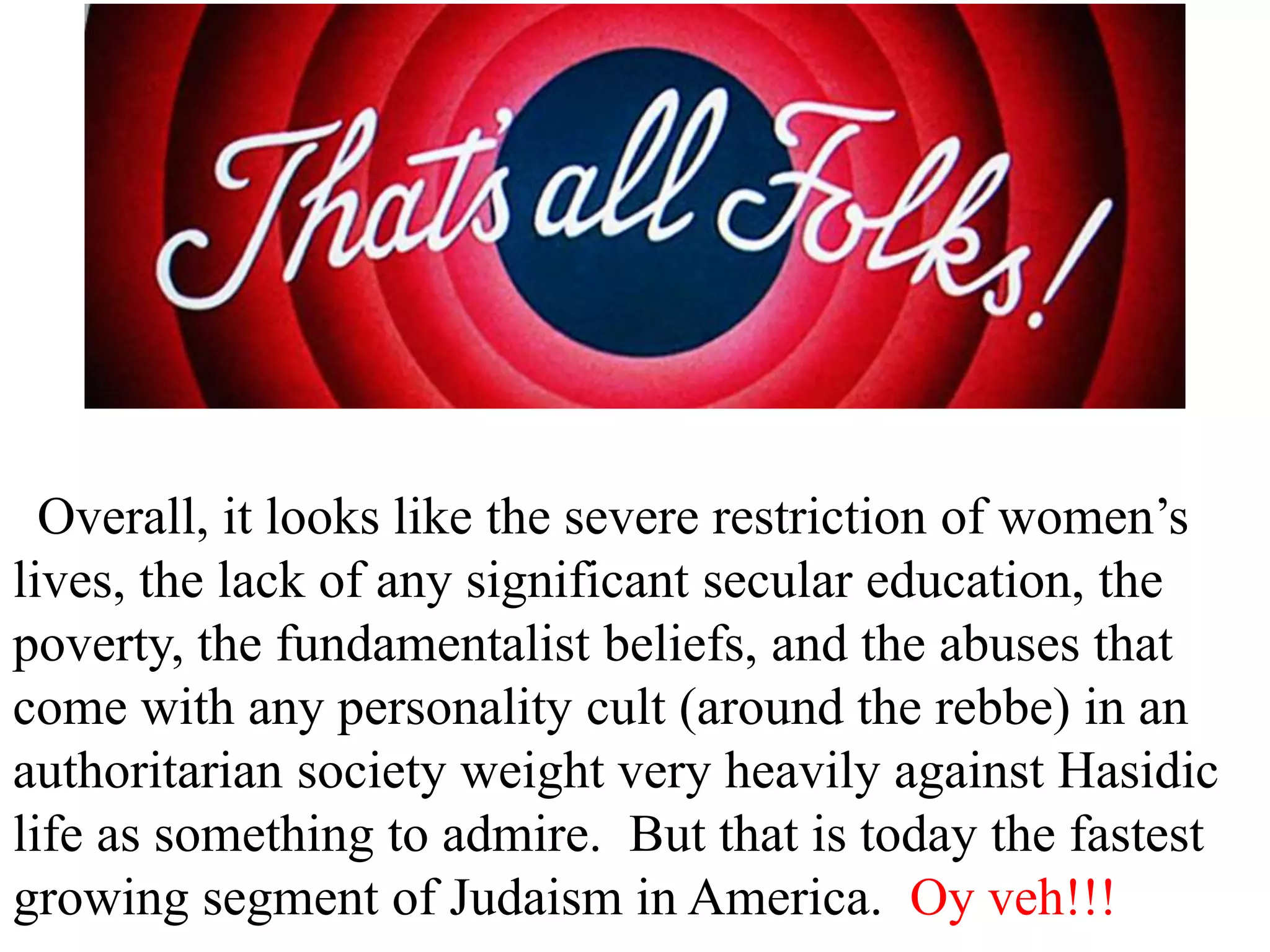 Overall, it looks like the severe restriction of women’s
lives, the lack of any significant secular education, the
poverty, the fundamentalist beliefs, and the abuses that
come with any personality cult (around the rebbe) in an
authoritarian society weight very heavily against Hasidic
life as something to admire. But that is today the fastest
growing segment of Judaism in America. Oy veh!!!

 