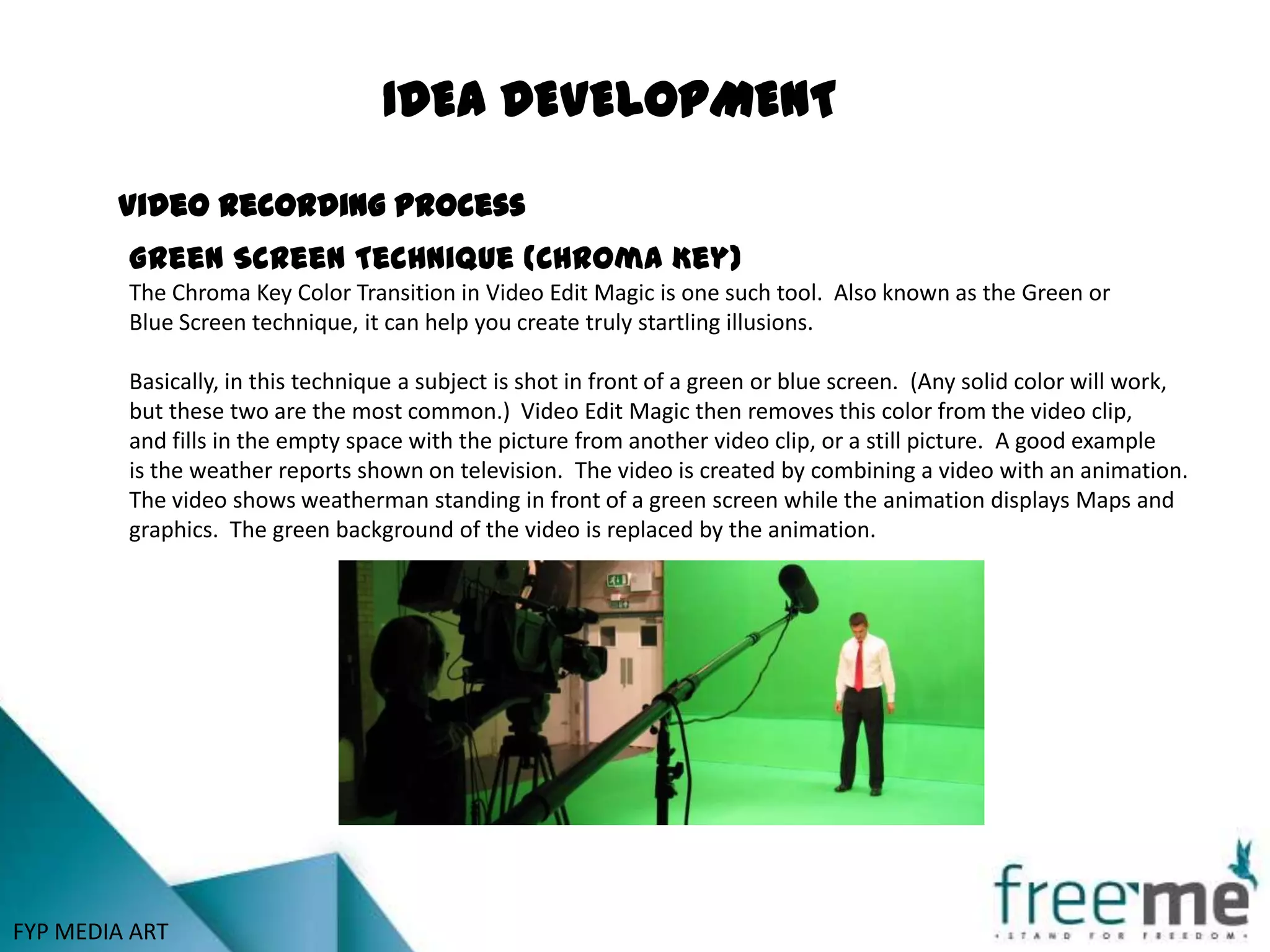 IDEA DEVELOPMENT

        Video recording process
         Green Screen Technique (Chroma Key)
         The Chroma Key Color Transition in Video Edit Magic is one such tool. Also known as the Green or
         Blue Screen technique, it can help you create truly startling illusions.

         Basically, in this technique a subject is shot in front of a green or blue screen. (Any solid color will work,
         but these two are the most common.) Video Edit Magic then removes this color from the video clip,
         and fills in the empty space with the picture from another video clip, or a still picture. A good example
         is the weather reports shown on television. The video is created by combining a video with an animation.
         The video shows weatherman standing in front of a green screen while the animation displays Maps and
         graphics. The green background of the video is replaced by the animation.




FYP MEDIA ART
 