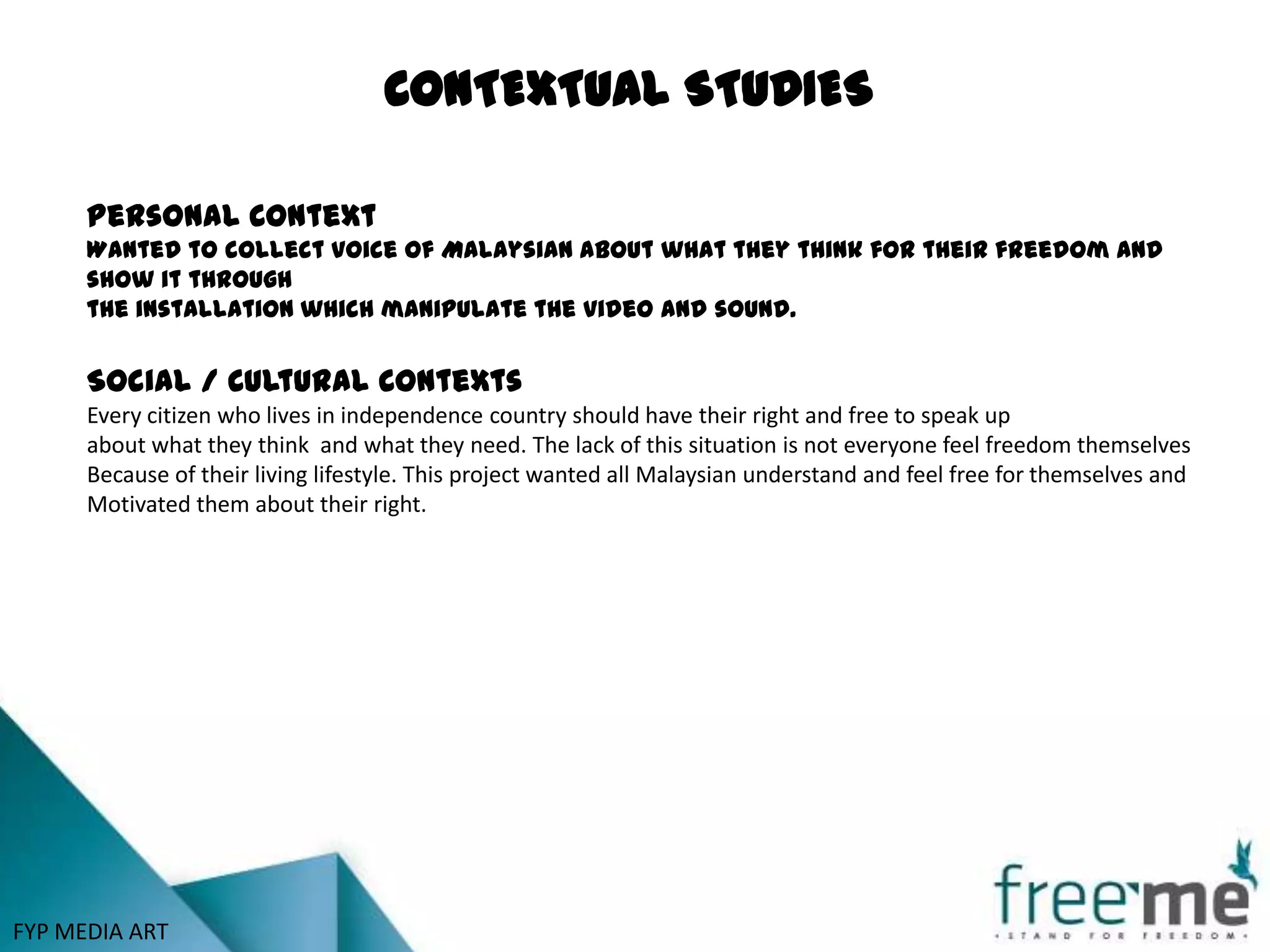 CONTEXTUAL STUDIES

      Personal Context
      Wanted to collect voice of Malaysian about what they think for their freedom and
      show it through
      the installation which manipulate the video and sound.


      Social / Cultural Contexts
      Every citizen who lives in independence country should have their right and free to speak up
      about what they think and what they need. The lack of this situation is not everyone feel freedom themselves
      Because of their living lifestyle. This project wanted all Malaysian understand and feel free for themselves and
      Motivated them about their right.




FYP MEDIA ART
 