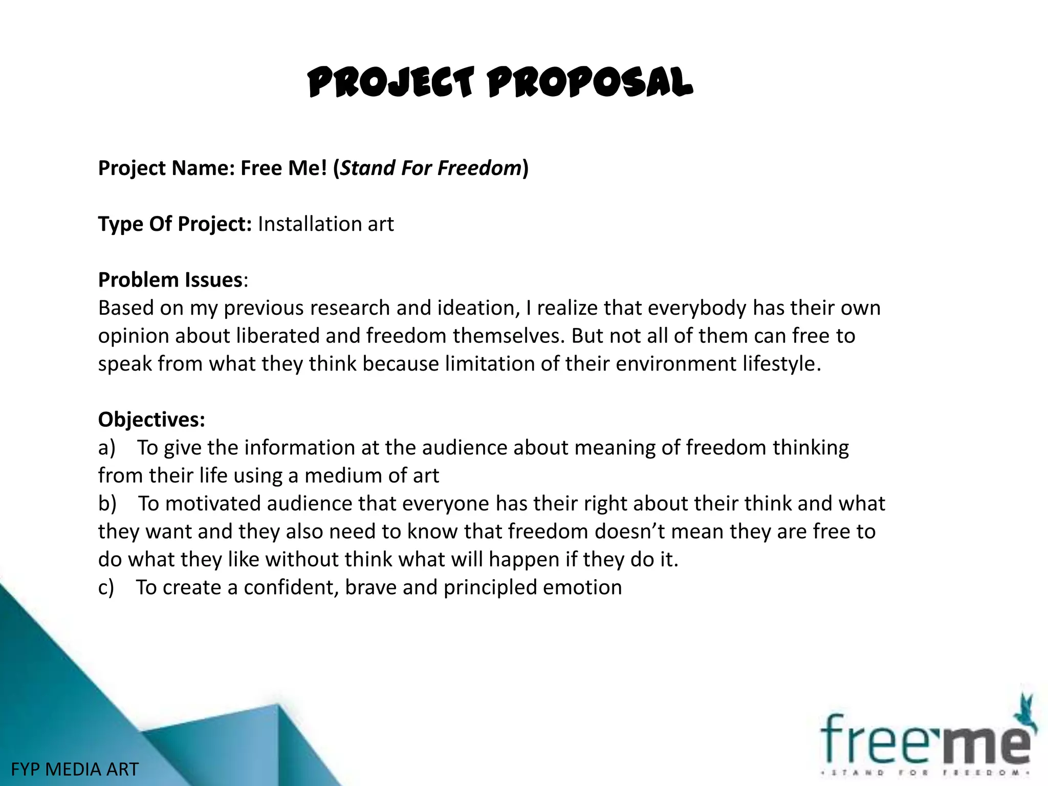 PROJECT PROPOSAL
        Project Name: Free Me! (Stand For Freedom)

        Type Of Project: Installation art

        Problem Issues:
        Based on my previous research and ideation, I realize that everybody has their own
        opinion about liberated and freedom themselves. But not all of them can free to
        speak from what they think because limitation of their environment lifestyle.

        Objectives:
        a) To give the information at the audience about meaning of freedom thinking
        from their life using a medium of art
        b) To motivated audience that everyone has their right about their think and what
        they want and they also need to know that freedom doesn’t mean they are free to
        do what they like without think what will happen if they do it.
        c) To create a confident, brave and principled emotion




FYP MEDIA ART
 