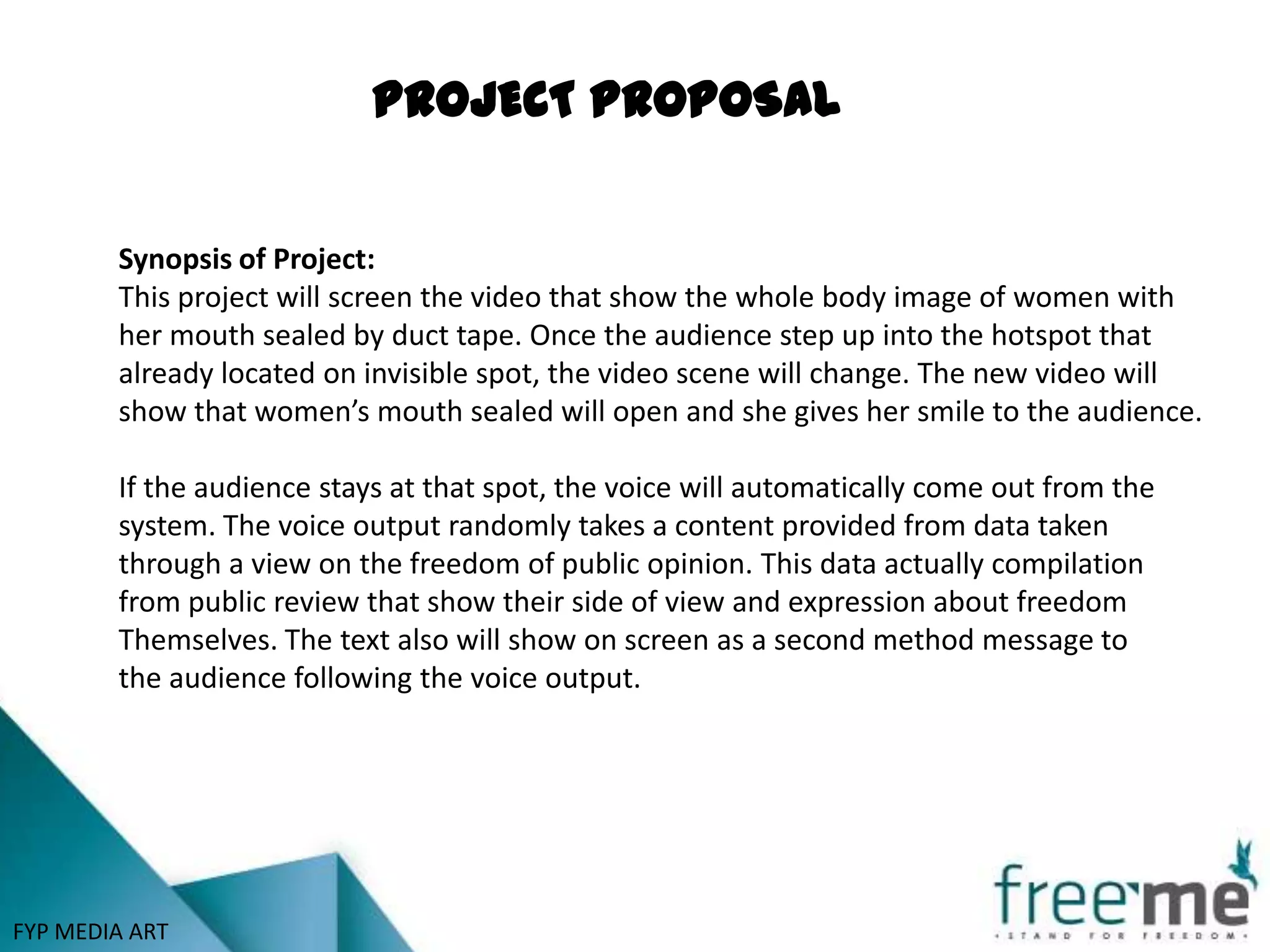 PROJECT PROPOSAL


        Synopsis of Project:
        This project will screen the video that show the whole body image of women with
        her mouth sealed by duct tape. Once the audience step up into the hotspot that
        already located on invisible spot, the video scene will change. The new video will
        show that women’s mouth sealed will open and she gives her smile to the audience.

        If the audience stays at that spot, the voice will automatically come out from the
        system. The voice output randomly takes a content provided from data taken
        through a view on the freedom of public opinion. This data actually compilation
        from public review that show their side of view and expression about freedom
        Themselves. The text also will show on screen as a second method message to
        the audience following the voice output.




FYP MEDIA ART
 