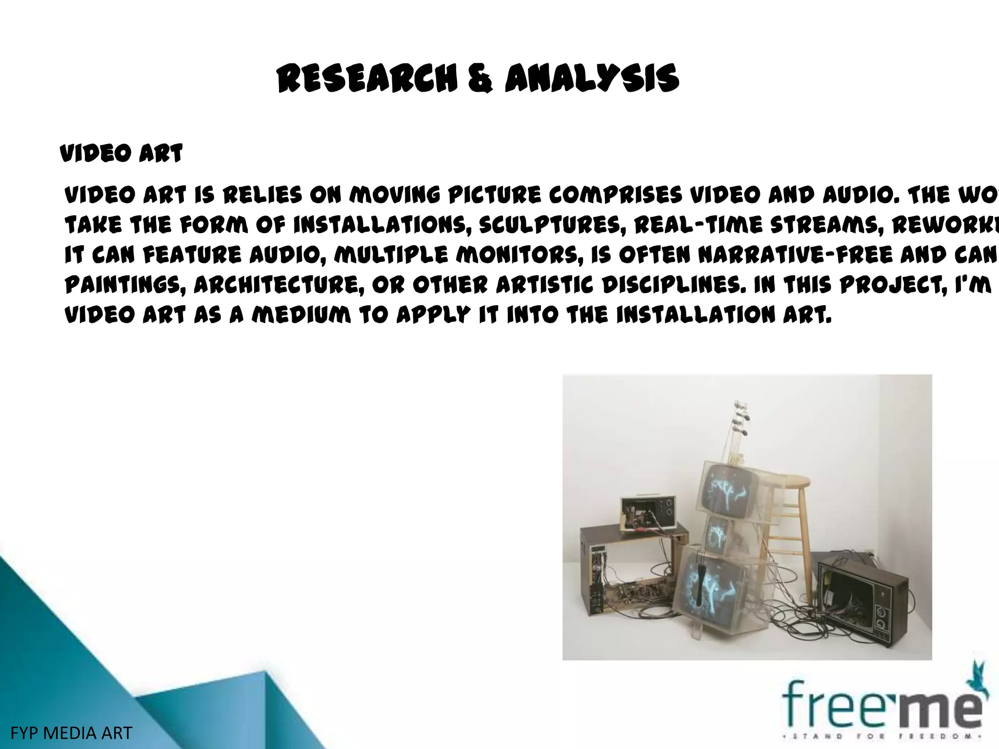 RESEARCH & ANALYSIS
     Video Art
     Video art is relies on moving picture comprises video and audio. The wor
     take the form of installations, sculptures, real-time streams, reworke
     it can feature audio, multiple monitors, is often narrative-free and can
     Paintings, architecture, or other artistic disciplines. In this project, I’m
     video art as a medium to apply it into the installation art.




FYP MEDIA ART
 