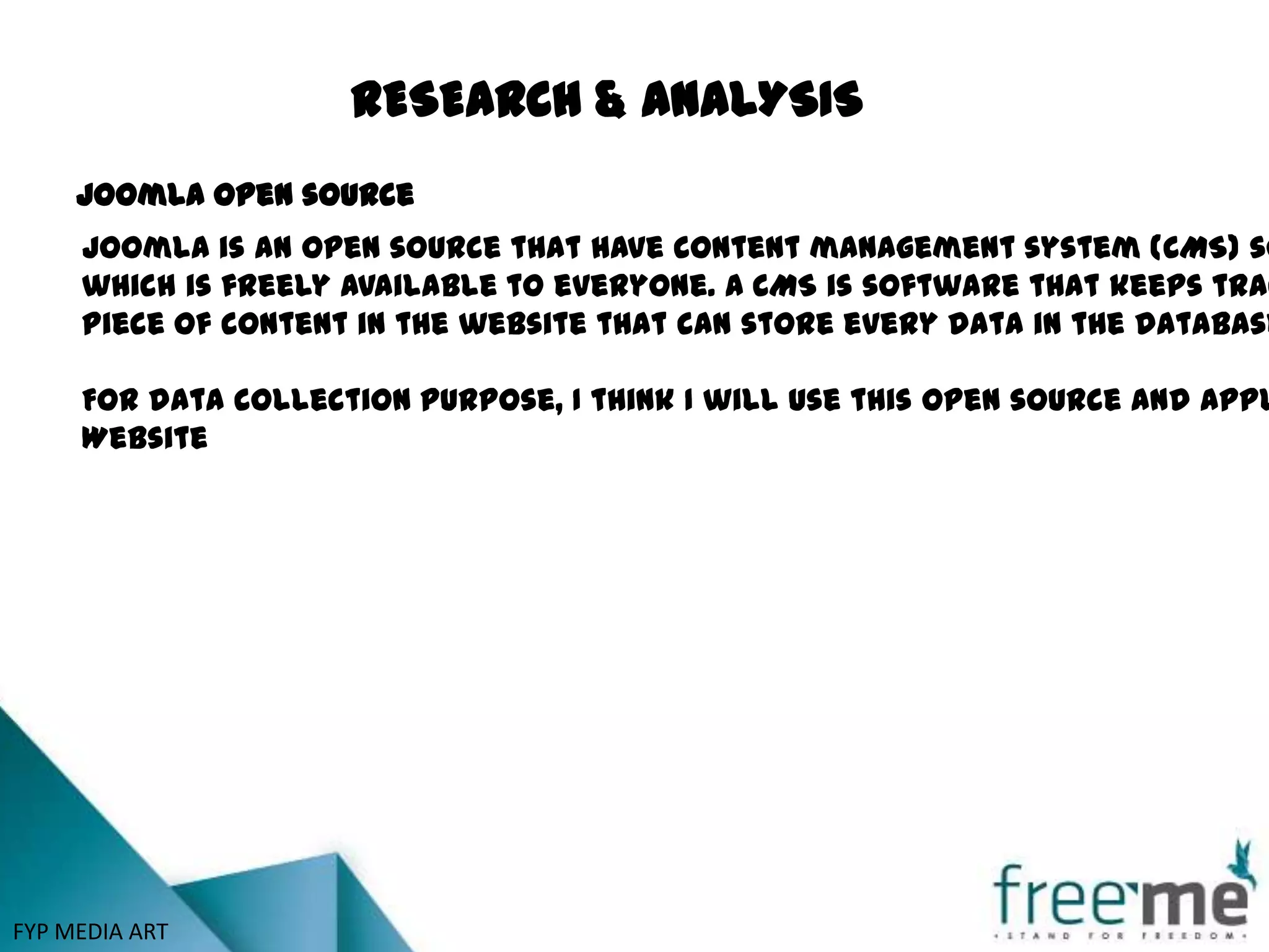 RESEARCH & ANALYSIS
     Joomla open source
     Joomla is an open source that have content management system (CMS) so
     which is freely available to everyone. A CMS is software that keeps trac
     piece of content in the website that can store every data in the database

     For data collection purpose, I think I will use this open source and appl
     Website




FYP MEDIA ART
 
