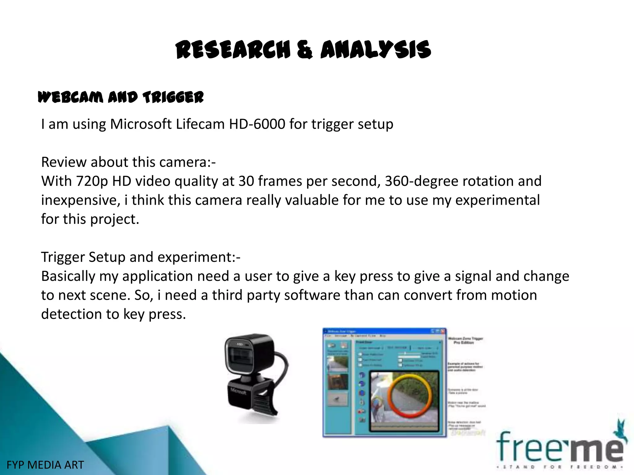 RESEARCH & ANALYSIS
     Webcam and Trigger
     I am using Microsoft Lifecam HD-6000 for trigger setup

     Review about this camera:-
     With 720p HD video quality at 30 frames per second, 360-degree rotation and
     inexpensive, i think this camera really valuable for me to use my experimental
     for this project.

     Trigger Setup and experiment:-
     Basically my application need a user to give a key press to give a signal and change
     to next scene. So, i need a third party software than can convert from motion
     detection to key press.




FYP MEDIA ART
 