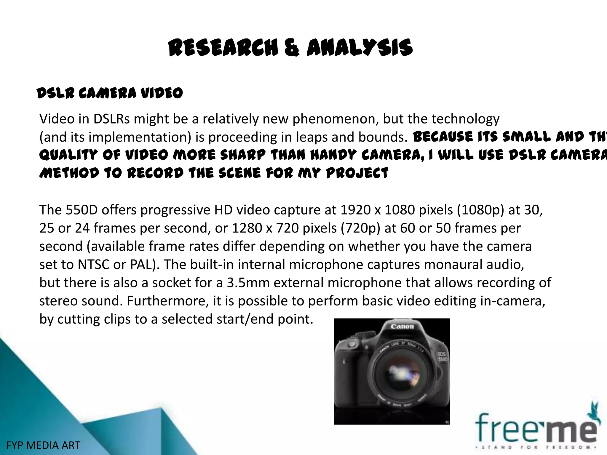 RESEARCH & ANALYSIS
     DSLR CAMERA VIDEO
     Video in DSLRs might be a relatively new phenomenon, but the technology
     (and its implementation) is proceeding in leaps and bounds. Because its small and the
     Quality of video more sharp than handy camera, I will use DSLR camera
     Method to record the scene for my project

     The 550D offers progressive HD video capture at 1920 x 1080 pixels (1080p) at 30,
     25 or 24 frames per second, or 1280 x 720 pixels (720p) at 60 or 50 frames per
     second (available frame rates differ depending on whether you have the camera
     set to NTSC or PAL). The built-in internal microphone captures monaural audio,
     but there is also a socket for a 3.5mm external microphone that allows recording of
     stereo sound. Furthermore, it is possible to perform basic video editing in-camera,
     by cutting clips to a selected start/end point.




FYP MEDIA ART
 