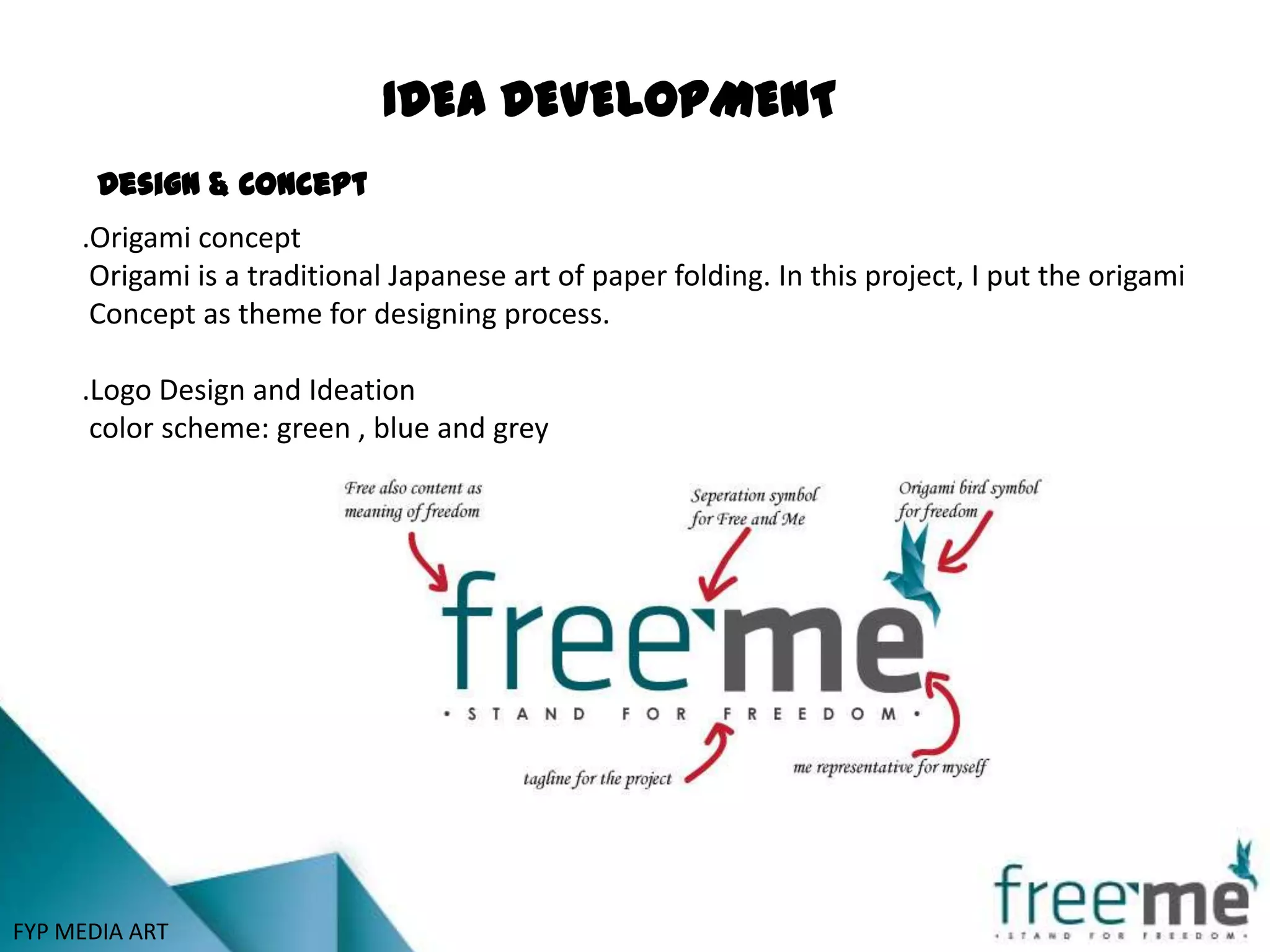 IDEA DEVELOPMENT
       Design & Concept
     .Origami concept
      Origami is a traditional Japanese art of paper folding. In this project, I put the origami
      Concept as theme for designing process.

     .Logo Design and Ideation
      color scheme: green , blue and grey




FYP MEDIA ART
 