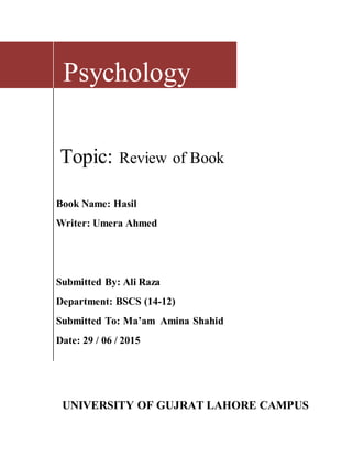 Psychology
Topic: Review of Book
Book Name: Hasil
Writer: Umera Ahmed
Submitted By: Ali Raza
Department: BSCS (14-12)
Submitted To: Ma’am Amina Shahid
Date: 29 / 06 / 2015
UNIVERSITY OF GUJRAT LAHORE CAMPUS
 