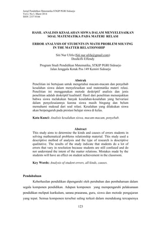 Jurnal Pendidikan Matematika STKIP PGRI Sidoarjo
Vol.2, No.1, Maret 2014
ISSN: 2337-8166
123
HASIL ANALISIS KESALAHAN SISWA DALAM MENYELESAIKAN
SOAL MATEMATIKA PADA MATERI RELASI
ERROR ANALYSIS OF STUDENTS IN MATH PROBLEM SOLVING
IN THE MATTER RELATIONSHIP
Siti Nur Ulifa (Siti nur ulifa@gmail.com)
Dzulkifli Effendy
Program Studi Pendidikan Matematika, STKIP PGRI Sidoarjo
Jalan Jenggala Kotak Pos 149 Kemiri Sidoarjo
Abstrak
Penelitian ini bertujuan untuk mengetahui macam-macam dan penyebab
kesalahan siswa dalam menyelesaikan soal matematika materi relasi.
Penelitian ini menggunakan metode deskriptif analisis dan jenis
penelitian adalah deskriptif kualitatif. Hasil dari penelitian menunjukkan
bahwa siswa melakukan banyak kesalahan-kesalahan yang bervariasi
dalam penyelesaiannya karena siswa masih bingung dan belum
memahami maksud dari soal relasi. Kesalahan yang dilakukan siswa
akan berpengaruh pada prestasi belajar siswa di kelas.
Kata Kunci: Analisis kesalahan siswa, macam-macam, penyebab.
Abstract
This study aims to determine the kinds and causes of errors students in
solving mathematical problems relationship material. This study used a
descriptive method of analysis and the type of research is descriptive
qualitative. The results of the study indicate that students do a lot of
errors that vary in resolution because students are still confused and do
not understand the intent of the matter relations. Mistakes made by the
students will have an effect on student achievement in the classroom.
Key Words: Analysis of student errors, all kinds, causes.
Pendahuluan
Keberhasilan pendidikan dipengaruhi oleh perubahan dan pembaharuan dalam
segala komponen pendidikan. Adapun komponen yang mempengaruhi pelaksanaan
pendidikan meliputi kurikulum, sarana prasarana, guru, siswa dan metode pengajaran
yang tepat. Semua komponen tersebut saling terkait dalam mendukung tercapainya
 