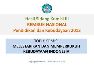 Hasil Sidang Komisi III
      REMBUK NASIONAL
Pendidikan dan Kebudayaan 2013

          TOPIK KOMISI
MELESTARIKAN DAN MEMPERKUKUH
    KEBUDAYAAN INDONESIA

       Bojongsari-Depok, 10--13 Februari 2013   1
 