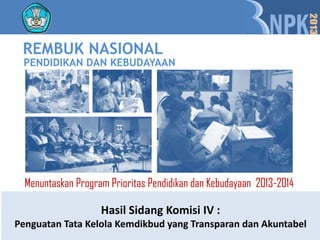 REMBUK NASIONAL
 PENDIDIKAN DAN KEBUDAYAAN




  Menuntaskan Program Prioritas Pendidikan dan Kebudayaan 2013-2014

                    Hasil Sidang Komisi IV :
Penguatan Tata Kelola Kemdikbud yang Transparan dan Akuntabel
 