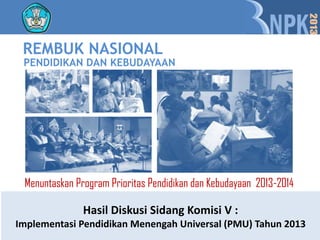 REMBUK NASIONAL
 PENDIDIKAN DAN KEBUDAYAAN




 Menuntaskan Program Prioritas Pendidikan dan Kebudayaan 2013-2014

               Hasil Diskusi Sidang Komisi V :
Implementasi Pendidikan Menengah Universal (PMU) Tahun 2013
 
