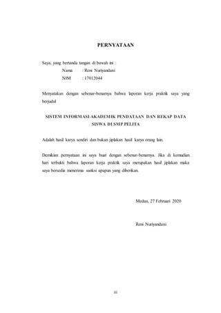 iii
PERNYATAAN
Saya, yang bertanda tangan di bawah ini :
Nama : Reni Nuriyandani
NIM : 17012044
Menyatakan dengan sebenar-benarnya bahwa laporan kerja praktik saya yang
berjudul
SISTEM INFORMASI AKADEMIK PENDATAAN DAN REKAP DATA
SISWA DI SMP PELITA
Adalah hasil karya sendiri dan bukan jiplakan hasil karya orang lain.
Demikian pernyataan ini saya buat dengan sebenar-benarnya. Jika di kemudian
hari terbukti bahwa laporan kerja praktik saya merupakan hasil jiplakan maka
saya bersedia menerima sanksi apapun yang diberikan.
Medan, 27 Februari 2020
Reni Nuriyandani
 