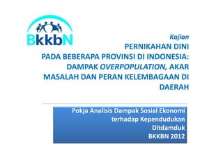 Kajian
PERNIKAHAN DINI
PADA BEBERAPA PROVINSI DI INDONESIA:
DAMPAK OVERPOPULATION, AKAR
MASALAH DAN PERAN KELEMBAGAAN DIMASALAH DAN PERAN KELEMBAGAAN DI
DAERAH
Pokja Analisis Dampak Sosial Ekonomi
terhadap Kependudukan
Ditdamduk
BKKBN 2012
 