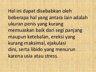 Hal ini dapat disebabkan oleh
beberapa hal yang antara lain adalah
ukuran penis yang kurang
memuaskan baik dari segi panjang
maupun ketebalan, ereksi yang
kurang maksimal, ejakulasi
dini, serta libido yang menurun
karena usia atau stress.
 