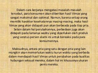 Dalam cara kerjanya mengatasi masalah-masalah
tersebut, para konsumen akan diberikan hasil Vimax yang
sangat maksimal dan optimal. Namun, karena setiap orang
memiliki karakter kesehatannya masing-masing, maka hasil
Vimax yang akan didapati pun akan berbeada pada tiap pria.
Selain dalam hal perubahannya, perbedaan juga akan
didapati pada lamanya waktu yang diperlukan oleh produk
yang seratus persen alami ini untuk bereaksi pada para
konsumennya.
Maksudnya, antara pria yang satu dengan pria yang lain
mungkin akan memerlukan waktu kurun waktu yang berbeda
dalam mendapati hasil Vimax untuk perubahan pada kualitas
hubungan seksual mereka, dalam hal ini khususnya ukuran
penis mereka.
 