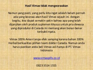Hasil Vimax tidak mengecewakan
Namun yang pasti, yang perlu kita ingat adalah belum pernah
ada yang kecewa akan hasil Vimax sejauh ini. dengan
begitu, kita dapat semakin yakin bahwa apa yang telah
dijanjikan oleh produk suplemen khusus untuk pria dewasa
yang diproduksi di Canada ini memang akan benar-benar
terbukti nyata.
Vimax 100% Aman tanpa efek samping karena bahan 100%
Herbal berkualitas pilihan team dokter Canada. Namun anda
harus pastikan anda beli Vimax asli hanya di PT. Vimax
Indonesia
www.vimaxpills.co.id
0823 3514 1555
 