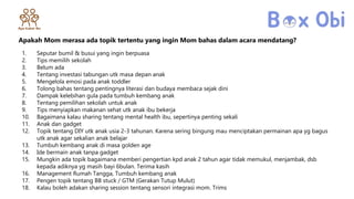 Apakah Mom merasa ada topik tertentu yang ingin Mom bahas dalam acara mendatang?
1. Seputar bumil & busui yang ingin berpuasa
2. Tips memilih sekolah
3. Belum ada
4. Tentang investasi tabungan utk masa depan anak
5. Mengelola emosi pada anak toddler
6. Tolong bahas tentang pentingnya literasi dan budaya membaca sejak dini
7. Dampak kelebihan gula pada tumbuh kembang anak
8. Tentang pemilihan sekolah untuk anak
9. Tips menyiapkan makanan sehat utk anak ibu bekerja
10. Bagaimana kalau sharing tentang mental health ibu, sepertinya penting sekali
11. Anak dan gadget
12. Topik tentang DIY utk anak usia 2-3 tahunan. Karena sering bingung mau menciptakan permainan apa yg bagus
utk anak agar sekalian anak belajar
13. Tumbuh kembang anak di masa golden age
14. Ide bermain anak tanpa gadget
15. Mungkin ada topik bagaimana memberi pengertian kpd anak 2 tahun agar tidak memukul, menjambak, dsb
kepada adiknya yg masih bayi 6bulan. Terima kasih
16. Management Rumah Tangga, Tumbuh kembang anak
17. Pengen topik tentang BB stuck / GTM (Gerakan Tutup Mulut)
18. Kalau boleh adakan sharing session tentang sensori integrasi mom. Trims
 