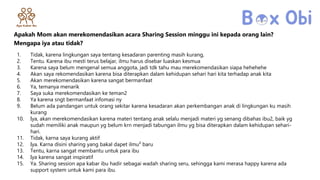 Apakah Mom akan merekomendasikan acara Sharing Session minggu ini kepada orang lain?
Mengapa iya atau tidak?
1. Tidak, karena lingkungan saya tentang kesadaran parenting masih kurang,
2. Tentu. Karena ibu mesti terus belajar, ilmu harus disebar luaskan kesmua
3. Karena saya belum mengenal semua anggota, jadi tdk tahu mau merekomendasikan siapa hehehehe
4. Akan saya rekomendasikan karena bisa diterapkan dalam kehidupan sehari hari kita terhadap anak kita
5. Akan merekomendasikan karena sangat bermanfaat
6. Ya, temanya menarik
7. Saya suka merekomendasikan ke teman2
8. Ya karena sngt bermanfaat infomasi ny
9. Belum ada pandangan untuk orang sekitar karena kesadaran akan perkembangan anak di lingkungan ku masih
kurang
10. Iya, akan merekomendasikan karena materi tentang anak selalu menjadi materi yg senang dibahas ibu2, baik yg
sudah memiliki anak maupun yg belum krn menjadi tabungan ilmu yg bisa diterapkan dalam kehidupan sehari-
hari.
11. Tidak, karna saya kurang aktif
12. Iya. Karna disini sharing yang bakal dapet ilmu² baru
13. Tentu, karna sangat membantu untuk para ibu
14. Iya karena sangat inspiratif
15. Ya. Sharing session apa kabar ibu hadir sebagai wadah sharing seru, sehingga kami merasa happy karena ada
support system untuk kami para ibu.
 