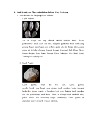 1. Hasil Kebudayaan Masyarakat Indonesia Pada Masa Praaksara
a. Masa Berburu dan Mengumpulkan Makanan
1. Kapak Perimbas
Alat ini berupa batu yang dibentuk menjadi semacam kapak. Teknik
pembuatannya masih kasar, dan tidak mengalami perubahan dalam waktu yang
panjang, bagian tajam kapak jenis ini hanya pada satu sisi. Tempat ditemukannya
antara lain di Lahat (Sumatra Selatan), Kamuda (Lampung), Bali, Flores, Timor,
Punung (Pacitan, Jawa Timur), Jampang Kulon (Sukabumi, Jawa Barat), Parigi,
Tambangsawah (Bengkulu).
2. Kapak Penetak
Kapak penetak dibuat dari fosil kayu. Kapak penetak
memiliki bentuk yang hampir sama dengan kapak perimbas, bagian tajamnya
berliku-liku. Kapak penetak ini bentuknya lebih besar daripada kapak perimbas
dan cara pembuatannya masih kasar. Kapak ini berfungsi untuk membelah kayu,
pohon, bambu, atau disesuaikan dengan kebutuhannya. Kapak penetak ini
ditemukan hampir di seluruh wilayah Indonesia.
 