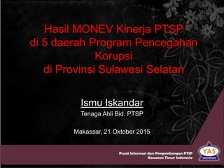 Hasil MONEV Kinerja PTSP
di 5 daerah Program Pencegahan
Korupsi
di Provinsi Sulawesi Selatan
Ismu Iskandar
Tenaga Ahli Bid. PTSP
Makassar, 21 Oktober 2015
 