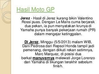 Hasil Moto GP
Jerez - Hasil di Jerez kurang bikin Valentino
Rossi puas. Dengan Le Mans cuma berjarak
dua pekan, ia pun menyatakan krunya di
Yamaha punya banyak pekerjaan rumah (PR)
dalam mengejar ketinggalan.
Di Jerez, Minggu (5/5/2013) malam WIB,
Dani Pedrosa dari Repsol Honda tampil jadi
pemenang, dengan diikuti rekan setimnya,
Marc Marquez, di posisi dua
berkat manuvernya melewati Jorge Lorenzo
dari Yamaha di tikungan terakhir sebelum
finish.
 