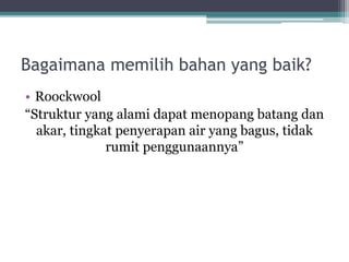 Bagaimana memilih bahan yang baik?
• Roockwool
“Struktur yang alami dapat menopang batang dan
akar, tingkat penyerapan air yang bagus, tidak
rumit penggunaannya”
 