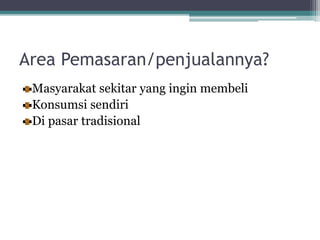 Area Pemasaran/penjualannya?
Masyarakat sekitar yang ingin membeli
Konsumsi sendiri
Di pasar tradisional
 