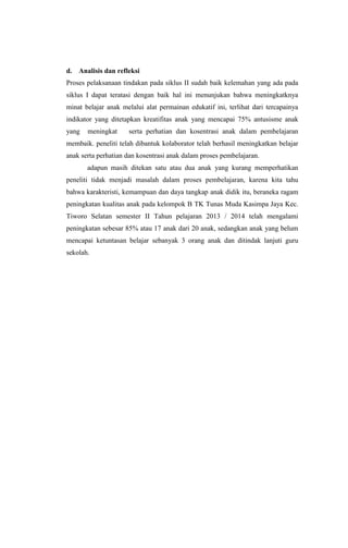 d. Analisis dan refleksi
Proses pelaksanaan tindakan pada siklus II sudah baik kelemahan yang ada pada
siklus I dapat teratasi dengan baik hal ini menunjukan bahwa meningkatknya
minat belajar anak melalui alat permainan edukatif ini, terlihat dari tercapainya
indikator yang ditetapkan kreatifitas anak yang mencapai 75% antusisme anak
yang meningkat serta perhatian dan kosentrasi anak dalam pembelajaran
membaik. peneliti telah dibantuk kolaborator telah berhasil meningkatkan belajar
anak serta perhatian dan kosentrasi anak dalam proses pembelajaran.
adapun masih ditekan satu atau dua anak yang kurang memperhatikan
peneliti tidak menjadi masalah dalam proses pembelajaran, karena kita tahu
bahwa karakteristi, kemampuan dan daya tangkap anak didik itu, beraneka ragam
peningkatan kualitas anak pada kelompok B TK Tunas Muda Kasimpa Jaya Kec.
Tiworo Selatan semester II Tahun pelajaran 2013 / 2014 telah mengalami
peningkatan sebesar 85% atau 17 anak dari 20 anak, sedangkan anak yang belum
mencapai ketuntasan belajar sebanyak 3 orang anak dan ditindak lanjuti guru
sekolah.
 