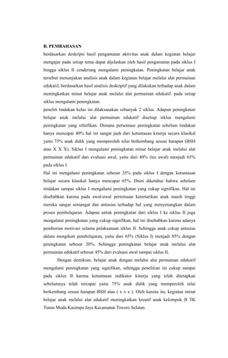B. PEMBAHASAN
berdasarkan deskripsi hasil pengamatan aktivitas anak dalam kegiatan belajar
mengajar pada setiap tema dapat dijelaskan oleh hasil pengamatan pada siklus I
hingga siklus II cenderung mengalami peningkatan. Peningkatan belajar anak
tersebut menunjukan analisis anak dalam kegiatan belajar melalui alat permainan
edukatif, berdasarkan hasil analisis deskriptif yang dilakukan terhadap anak dalam
meningkatkan minat belajar anak melalui alat permainan edukatif. pada setiap
siklus mengalami peningkatan.
peneliti tindakan kelas ini dilaksanakan sebanyak 2 siklus. Adapun peningkatan
belajar anak melalui alat permainan edukatif disetiap siklus mengalami
peningkatan yang sifnifikan. Dimana persentase peningkatan sebelum tindakan
hanya mencapai 40% hal ini sangat jauh dari ketuntasan kinerja secara klasikal
yaitu 75% anak didik yang memperoleh nilai berkembang sesuai harapan (BSH
atau X X X). Siklus I mengalami peningkatan minat belajar anak melalui alat
permainan edukatif dari evaluasi awal, yaitu dari 40% (tes awal) menjadi 65%
pada siklus I.
Hal ini mengalami peningkatan sebesar 25% pada siklus I dengan ketuntasan
belajar secara klasikal hanya mencapai 65%. Dsini diketahui bahwa sebelum
tindakan sampai siklus I mengalami peningkatan yang cukup signifikan. Hal ini
disebabkan karena pada awal-awal pertemuan ketertarikan anak masih tinggi
mereka sangat semangat dan antusias terhadap hal yang menyenangkan dalam
proses pembelajaran. Adapun untuk peningkatan dari siklus I ke siklus II juga
mengalami peningkatan yang cukup signifikan, hal ini disebabkan karena adanya
pemberian motivasi selama pelaksanaan siklus II. Sehingga anak cukup antusias
dalam mengikuti pembelajaran, yaitu dari 65% (Siklus I) menjadi 85% dengan
peningkatan sebesar 20%. Sehingga peningkatan belajar anak melalui alat
permainan edukatif sebesar 45% dari evaluasi awal sampai siklus II.
Dengan demikian, belajar anak dengan melalui alat permainan edukatif
mengalami peningkatan yang signifikan, sehingga penelitian ini cukup sampai
pada siklus II karena ketuntasan indikator kinerja yang telah ditetapkan
sebelumnya telah tercapai yaitu 75% anak didik yang memperoleh nilai
berkembang sesuai harapan BSH atau ( x x x ). Oleh karena itu, kegiatan minat
belajar anak melalui alat edukatif meningkatkan kreatif anak kelompok B TK
Tunas Muda Kasimpa Jaya Kecamatan Tiworo Selatan.
 