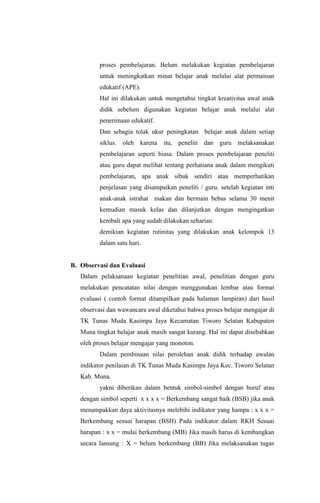 proses pembelajaran. Belum melakukan kegiatan pembelajaran
untuk meningkatkan minat belajar anak melalui alat permainan
edukatif (APE).
Hal ini dilakukan untuk mengetahui tingkat kreativitas awal anak
didik sebelum digunakan kegiatan belajar anak melalui alat
penerimaan edukatif.
Dan sebagia tolak ukur peningkatan belajar anak dalam setiap
siklus. oleh karena itu, peneliti dan guru melaksanakan
pembelajaran seperti biasa. Dalam proses pembelajaran peneliti
atau guru dapat melihat tentang perhatiana anak dalam mengikuti
pembelajaran, apa anak sibuk sendiri atau memperhatikan
penjelasan yang disampaikan peneliti / guru. setelah kegiatan inti
anak-anak istrahat makan dan bermain bebas selama 30 menit
kemudian masuk kelas dan dilanjutkan dengan mengingatkan
kembali apa yang sudah dilakukan seharian.
demikian kegiatan rutinitas yang dilakukan anak kelompok 13
dalam satu hari.
B. Observasi dan Evaluasi
Dalam pelaksanaan kegiatan penelitian awal, penelitian dengan guru
melakukan pencatatan nilai dengan menggunakan lembar atau format
evaluasi ( contoh format ditampilkan pada halaman lampiran) dari hasil
observasi dan wawancara awal diketahui bahwa proses belajar mengajar di
TK Tunas Muda Kasimpa Jaya Kecamatan Tiworo Selatan Kabupaten
Muna tingkat belajar anak masih sangat kurang. Hal ini dapat disebabkan
oleh proses belajar mengajar yang monoton.
Dalam pembinaan nilai perolehan anak didik terhadap awalan
indikator penilaian di TK Tunas Muda Kasimpa Jaya Kec. Tiworo Selatan
Kab. Muna.
yakni diberikan dalam bentuk simbol-simbol dengan huruf atau
dengan simbol seperti x x x x = Berkembang sangat baik (BSB) jika anak
menampakkan daya aktivitasnya melebihi indikator yang hampa : x x x =
Berkembang sesuai harapan (BSH) Pada indikator dalam RKH Sesuai
harapan : x x = mulai berkembang (MB) Jika masih harus di kembangkan
secara lansung : X = belum berkembang (BB) Jika melaksanakan tugas
 