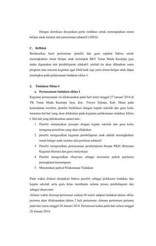 Dengan demikian dinyatakan perlu tindakan untuk meningkatkan minat
belajar anak melalui alat penerimaan edukatif (APES).
C. Refleksi
Berdasarkan hasil pertemuan, peneliti dan guru sepakat bahwa untuk
meningkatkan minat belajar anak kelompok BKT Tunas Muda Kasimpa jaya
maka digunakan alat pembelajaran edukatif, setelah itu akan dibuatkan suatu
program atau rencana kegiatan agar lebih baik lagi yaitu minat belajar anak dapat
meningkat pada pelaksanaan tindakan siklus I.
2. Tindakan Siklus I
a. Perencanaan tindakan siklus I
Kegiatan perencanaan ini dilaksanakan pada hari senin tanggal 27 Januari 2014 di
TK Tunas Muda Kasimpa Jaya, Kec. Tiworo Selatan, Kab. Muna pada
kesempatan tersebut, peneliti berdiskusi dengan kepala sekolah dan guru kelas
terutama hal-hal yang akan dilakukan pada kegiatan pelaksanaan tindakan Siklus
I. Hal-hal yang didiskusikan antara lain :
1. Peneliti menanyakan presepsi dengan kepala sekolah dan guru kelas
mengenai penelitian yang akan dilakukan.
2. peneliti mengusulkan kegiatan pembelajaran anak adalah meningkatkan
minat belajar anak melalui alat penilaian edukatif.
3. Peneliti mengusulkan perencanaan pembelajaran berupa RKH (Rencana
Kegiatan Harian) dan guru menyetujui
4. Peneliti mengusulkan observasi sebagai instrumen pokok penilaian
peningkatan kemampuan.
5. Menentukan jadwal Pelaksanaan Tindakan
Pada waktu diskusi disepakati bahwa peneliti sebagai pelaksana tindakan dan
kepala sekolah serta guru kelas membantu selama proses pembelajaran dan
sebagai observator.
Alokasi waktu disetiap pertemuan selama 60 menit adapun tindakan dalam siklus
pertama akan dilaksanakan dalam 2 kali pertemuan. dimana pertemuan pertama
pada hari senin tanggal 28 Januari 2014. Pertemuan kedua pada hari selasa tanggal
28 Januari 2014.
 