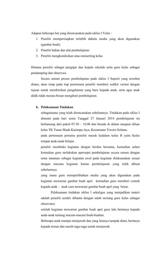 Adapun beberapa hal yang direncanakan pada siklus I Yaitu :
1. Peneliti mempersiapkan terlebih dahulu media yang akan digunakan
(gambar buah)
2. Peneliti bahan dan alat pembelajaran
3. Peneliti mengkondisikan atau mensetting kelas
Dimana peneliti sebagai pengajar dan kepala sekolah serta guru kelas sebagai
pendamping dan observasi.
Secara umum proses pembelajaran pada siklus I Seperti yang tersebut
diatas, akan tetap pada tiap pertemuna peneliti memberi sedikit variasi dengan
tujuan untuk memberikan pengalaman yang baru kepada anak, serta agar anak
didik tidak merasa bosan mengikuti pembelajaran.
b. Pelaksanaan Tindakan
sebagaimana yang telah direncanakan sebelumnya. Tindakan pada siklus I
dimulai pada hari senin Tanggal 27 Januari 2014 pembelajaran ini
berlansung dari pukul 07.30 – 10.00 dan berada di dalam maupun diluar
kelas TK Tunas Muda Kasimpa Jaya, Kecamatan Tiworo Selatan.
pada pertemuan pertama peneliti masuk kedalam kelas B yaitu Kelas
tempat anak-anak belajar.
peneliti membuka kegiatan dengan berdoa bersama, kemudian salam
kemudian guru melakukan apersepsi pembelajaran secara umum dengan
tema tanaman sebagai kegiatan awal pada kegiatan dilaksanakan sesuai
dengan rencana kegiatan harian pembelajaran yang telah dibuat
sebelumnya.
yang mana guru memperlihatkan media yang akan digunakan pada
kegiatan mewarnai gambar buah apel. kemudian guru memberi contoh
kepada anak – anak cara mewarnai gambar buah apel yang benar.
Pelaksanaan tindakan siklus I sekaligus yang menjadikan materi
adalah peneliti sendiri dibantu dengan salah seorang guru kelas sebagai
observator.
setelah kegiatan mewarnai gambar buah apel guru lalu bertanya kepada
anak-anak tentang macam-macam buah-buahan.
Beberapa anak mampu menjawab dan yang lainnya tampak diam, bertanya
kepada teman dan masih ragu-ragu untuk menjawab.
 