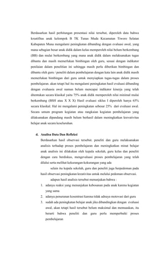 Berdasarkan hasil perhitungan presentasi nilai tersebut, diperoleh data bahwa
kreatifitas anak kelompok B TK Tunas Muda Kecamatan Tiworo Selatan
Kabupaten Muna mengalami peningkatan dibanding dengan evaluasi awal, yang
mana sebagian besar anak didik dalam kelas memperoleh nilai belum berkembang
(BB) dan mulai berkembang yang mana anak didik dalam melaksanakan tugas
dibantu dan masih memerlukan bimbingan oleh guru, sesuai dengan indikator
penilaian dalam penelitian ini sehingga masih perlu diberikan bimbingan dan
dibantu oleh guru / peneliti dalam pembelajaran dengan kata lain anak didik masih
memerlukan bimbingan dari guru untuk menyiapkan tugas-tugas dalam proses
pembelajaran. akan tetapi hal itu mengalami peningkatan hasil evaluasi dibanding
dengan evaluasia awal namun belum mencapai indikator kinerja yang telah
ditentukan secara klasikal yaitu 75% anak didik memperoleh nilai minimal mulai
berkembang (BSH atau X X X) Hasil evaluasi siklus I diperoleh hanya 65%
secara klasikal. Hal ini mengalami peningkatan sebesar 25% dari evaluasi awal.
Secara umum program kegiatan atau rangkaian kegiatan pembelajaran yang
dilaksanakan dipandang masih belum berhasil dalam meningkatkan krevativitas
belajar anak secara keseluruhan.
d. Analisa Data Dan Refleksi
Berdasarkan hasil observasi tersebut. peneliti dan guru melaksanakan
analisis terhadap proses pembelajaran dan meningkatkan minat belajar
anak analisis ini dilakukan oleh kepala sekolah, guru kelas dan peneliti
dengan cara berdiskus, mengevaluasi proses pembelajaran yang telah
dilalui serta melihat kekurangan-kekurangan yang ada
selain itu kepala sekolah, guru dan peneliti juga berpedoman pada
hasil observasi peningkatan kreativitas untuk melalui pedoman observasi.
adapun hasil analisis tersebut menunjukan bahwa :
1. adanya reaksi yang menunjukan kebosanan pada anak karena kegiatan
yang sama
2. adanya penurunan kosentrasi karena tidak adnaya motovasi dari guru
3. sudah ada peningkatan belajar anak jika dibandingkan dengan evaluasi
awal, akan tetapi hasil tersebut belum maksimal dan memuaskan, itu
berarti bahwa peneliti dan guru perlu memperbaiki proses
pembelajaran
 