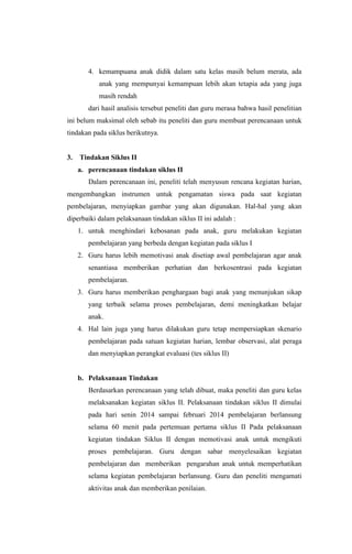 4. kemampuana anak didik dalam satu kelas masih belum merata, ada
anak yang mempunyai kemampuan lebih akan tetapia ada yang juga
masih rendah
dari hasil analisis tersebut peneliti dan guru merasa bahwa hasil penelitian
ini belum maksimal oleh sebab itu peneliti dan guru membuat perencanaan untuk
tindakan pada siklus berikutnya.
3. Tindakan Siklus II
a. perencanaan tindakan siklus II
Dalam perencanaan ini, peneliti telah menyusun rencana kegiatan harian,
mengembangkan instrumen untuk pengamatan siswa pada saat kegiatan
pembelajaran, menyiapkan gambar yang akan digunakan. Hal-hal yang akan
diperbaiki dalam pelaksanaan tindakan siklus II ini adalah :
1. untuk menghindari kebosanan pada anak, guru melakukan kegiatan
pembelajaran yang berbeda dengan kegiatan pada siklus I
2. Guru harus lebih memotivasi anak disetiap awal pembelajaran agar anak
senantiasa memberikan perhatian dan berkosentrasi pada kegiatan
pembelajaran.
3. Guru harus memberikan penghargaan bagi anak yang menunjukan sikap
yang terbaik selama proses pembelajaran, demi meningkatkan belajar
anak.
4. Hal lain juga yang harus dilakukan guru tetap mempersiapkan skenario
pembelajaran pada satuan kegiatan harian, lembar observasi, alat peraga
dan menyiapkan perangkat evaluasi (tes siklus II)
b. Pelaksanaan Tindakan
Berdasarkan perencanaan yang telah dibuat, maka peneliti dan guru kelas
melaksanakan kegiatan siklus II. Pelaksanaan tindakan siklus II dimulai
pada hari senin 2014 sampai februari 2014 pembelajaran berlansung
selama 60 menit pada pertemuan pertama siklus II Pada pelaksanaan
kegiatan tindakan Siklus II dengan memotivasi anak untuk mengikuti
proses pembelajaran. Guru dengan sabar menyelesaikan kegiatan
pembelajaran dan memberikan pengarahan anak untuk memperhatikan
selama kegiatan pembelajaran berlansung. Guru dan peneliti mengamati
aktivitas anak dan memberikan penilaian.
 