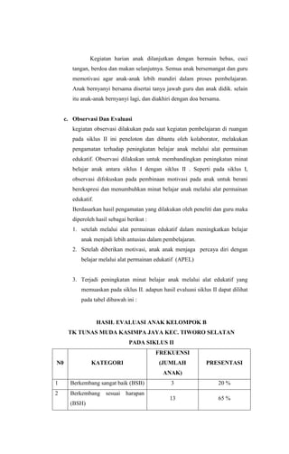 Kegiatan harian anak dilanjutkan dengan bermain bebas, cuci
tangan, berdoa dan makan selanjutnya. Semua anak bersemangat dan guru
memotivasi agar anak-anak lebih mandiri dalam proses pembelajaran.
Anak bernyanyi bersama disertai tanya jawab guru dan anak didik. selain
itu anak-anak bernyanyi lagi, dan diakhiri dengan doa bersama.
c. Observasi Dan Evaluasi
kegiatan observasi dilakukan pada saat kegiatan pembelajaran di ruangan
pada siklus II ini peneloton dan dibantu oleh kolaborator, melakukan
pengamatan terhadap peningkatan belajar anak melalui alat permainan
edukatif. Observasi dilakukan untuk membandingkan peningkatan minat
belajar anak antara siklus I dengan siklus II . Seperti pada siklus I,
observasi difokuskan pada pembinaan motivasi pada anak untuk berani
berekspresi dan menumbuhkan minat belajar anak melalui alat permainan
edukatif.
Berdasarkan hasil pengamatan yang dilakukan oleh peneliti dan guru maka
diperoleh hasil sebagai berikut :
1. setelah melalui alat permainan edukatif dalam meningkatkan belajar
anak menjadi lebih antusias dalam pembelajaran.
2. Setelah diberikan motivasi, anak anak menjaga percaya diri dengan
belajar melalui alat permainan edukatif (APEL)
3. Terjadi peningkatan minat belajar anak melalui alat edukatif yang
memuaskan pada siklus II. adapun hasil evaluasi siklus II dapat dilihat
pada tabel dibawah ini :
HASIL EVALUASI ANAK KELOMPOK B
TK TUNAS MUDA KASIMPA JAYA KEC. TIWORO SELATAN
PADA SIKLUS II
N0 KATEGORI
FREKUENSI
(JUMLAH
ANAK)
PRESENTASI
1 Berkembang sangat baik (BSB) 3 20 %
2 Berkembang sesuai harapan
(BSH)
13 65 %
 