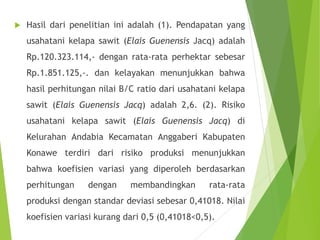  Hasil dari penelitian ini adalah (1). Pendapatan yang
usahatani kelapa sawit (Elais Guenensis Jacq) adalah
Rp.120.323.114,- dengan rata-rata perhektar sebesar
Rp.1.851.125,-. dan kelayakan menunjukkan bahwa
hasil perhitungan nilai B/C ratio dari usahatani kelapa
sawit (Elais Guenensis Jacq) adalah 2,6. (2). Risiko
usahatani kelapa sawit (Elais Guenensis Jacq) di
Kelurahan Andabia Kecamatan Anggaberi Kabupaten
Konawe terdiri dari risiko produksi menunjukkan
bahwa koefisien variasi yang diperoleh berdasarkan
perhitungan dengan membandingkan rata-rata
produksi dengan standar deviasi sebesar 0,41018. Nilai
koefisien variasi kurang dari 0,5 (0,41018<0,5).
 