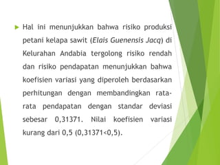  Hal ini menunjukkan bahwa risiko produksi
petani kelapa sawit (Elais Guenensis Jacq) di
Kelurahan Andabia tergolong risiko rendah
dan risiko pendapatan menunjukkan bahwa
koefisien variasi yang diperoleh berdasarkan
perhitungan dengan membandingkan rata-
rata pendapatan dengan standar deviasi
sebesar 0,31371. Nilai koefisien variasi
kurang dari 0,5 (0,31371<0,5).
 