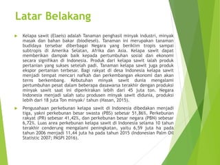 Latar Belakang
 Kelapa sawit (Elaeis) adalah Tanaman penghasil minyak industri, minyak
masak dan bahan bakar (biodiesel). Tanaman ini merupakan tanaman
budidaya tersebar diberbagai Negara yang beriklim tropis sampai
subtropis di Amerika Selatan, Afrika dan Asia. Kelapa sawit dapat
memberikan dampak baik kepada pertumbuhan sosial dan ekonomi
secara signifikan di Indonesia. Produk dari kelapa sawit ialah produk
pertanian yang sukses setelah padi. Tanaman kelapa sawit juga produk
ekspor pertanian terbesar. Bagi rakyat di desa Indonesia kelapa sawit
menjadi tempat mencari nafkah dan perkembangan ekonomi dan akan
terns berkembang. Kebutuhan minyak sawit dunia mengalami
pertumbuhan pesat dalam beberapa dasawarsa terakhir dengan produksi
minyak sawit saat ini diperkirakan lebih dari 45 juta ton. Negara
Indonesia menjadi salah satu produsen minyak sawit didunia, produksi
lebih dari 18 juta Ton minyak/ tahun (Hasan, 2015).
 Pengusahaan perkebunan kelapa sawit di Indonesia dibedakan menjadi
tiga, yakni perkebunan besar swasta (PBS) sebesar 51,86%, Perkebunan
rakyat (PR) sebesar 41,42%, dan perkebunan besar negara (PBN) sebesar
6,72%. Luas area perkebunan kelapa sawit di Indonesia selama 10 tahun
terakhir cenderung mengalami peningkatan, yaitu 6,59 juta ha pada
tahun 2006 menjadi 11,44 juta ha pada tahun 2015 (Indonesian Palm Oil
Statistic 2007; PASPI 2016).
 