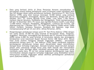  Data yang berhasil dirilis di Dinas Pertanian Konawe menyebutkan 10
perusahaan swasta bidang perkebunan sawit di Konawe sudah mendapat HGU
dan IUP dengan lokasi usaha perkebunan berbeda. Diantaranya PT. Tani Prima
Makmur (TPM) yang total luasnya mencapai 15.500 hektar, yang meliputi
Kecamatan Anggaberi, Amonggedo, Meluhu dan Bondoala, dengan IUP per 15
Oktober 2011. PT. Utama Agrindo Emas (UAM). Luas lahan 7.700 hektar
meliputi daerah Besulutu, Pondidaha dan Wonggeduku. Telah memperpanjang
IUP per 16 Desember 2013. PT. Surya Jaya Agrindo Pratama (SJAP). Luas lahan
13.000 hektar, meliputi, Pondidaha, Wonggeduku, Lambuya dan Puriala. IUP
diperpanjang per 3 Oktober 2011. PT. Harli Tama Makmur (HAM) seluas 12000
hektar, meliputi, Sampara, Besulutu, Bondoala dan Kapoiala. Juga telah
memperpanjang IUP per 25 Juni 2012. (Dinas Pertanian, 2014).
 Pengembangan perkebunan kelapa sawit PT. Tani Prima Makmur (TPM) dengan
isin usaha seluas 19.500 Ha yang terletak di Kecamatan Abuki, Tongauna,
Anggaberi, Wawotobi, Amonggedo dan Bondoala dan PT. Konawe Prima Mandiri
(KPM) seluas 6.000 Ha yang terletak di kecamatan Meluhu dan Amonggedo
berdasarkan surat keputusan Bupati Konawe Nomor 408 Tahun 2010. Sesuai
hasil study analisis mengenai dampak lingkungan (AMDAL) perusahaan
perkebunan kelapa sawit PT. Tani Makmur (TPM) dapat melakukan kegiatan
pembangunan perkebunan kelapa sawit diprakirakan dapat menimbulkan
dampak besar terhadap lingkungan. Dampak tersebut dapat berubah dampak
positif yaitu menyerap tenaga kerja yang lebih banyak dan menciptakan
multiplayer efek sehingga dapat membuka peluang bagi masyarakat untuk
membuka usaha baru. Di sisi lain setiap kegiatan pembangunan juga dapat
menimbulkan dampak negative terhadap lingkungan yang disebabkan karena
menurunnya kualitas lingkungan akibat aktifitas pembangunan perkebunan
sawit (Dokumen AMDAL, 2010).
 