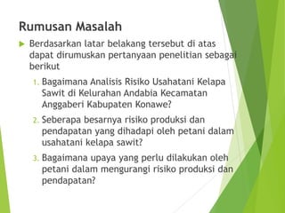 Rumusan Masalah
 Berdasarkan latar belakang tersebut di atas
dapat dirumuskan pertanyaan penelitian sebagai
berikut
1. Bagaimana Analisis Risiko Usahatani Kelapa
Sawit di Kelurahan Andabia Kecamatan
Anggaberi Kabupaten Konawe?
2. Seberapa besarnya risiko produksi dan
pendapatan yang dihadapi oleh petani dalam
usahatani kelapa sawit?
3. Bagaimana upaya yang perlu dilakukan oleh
petani dalam mengurangi risiko produksi dan
pendapatan?
 