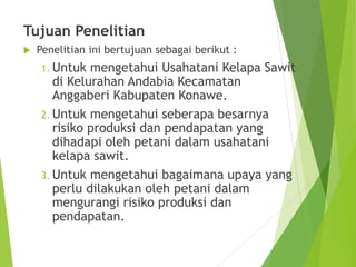 Tujuan Penelitian
 Penelitian ini bertujuan sebagai berikut :
1. Untuk mengetahui Usahatani Kelapa Sawit
di Kelurahan Andabia Kecamatan
Anggaberi Kabupaten Konawe.
2. Untuk mengetahui seberapa besarnya
risiko produksi dan pendapatan yang
dihadapi oleh petani dalam usahatani
kelapa sawit.
3. Untuk mengetahui bagaimana upaya yang
perlu dilakukan oleh petani dalam
mengurangi risiko produksi dan
pendapatan.
 