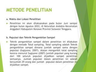 METODE PENELITIAN
a. Waktu dan Lokasi Penelitian
 Penelitian ini akan dilaksanakan pada bulan Juni sampai
dengan bulan Agustus 2022, di Kelurahan Andabia Kecamatan
Anggaberi Kabupaten Konawe Provinsi Sulawesi Tenggara.
b. Populasi dan Teknik Pengambilan Sampel
 Teknik pengambilan sampel dalam penelitian ini dilakukan
dengan metode Total sampling. Total sampling adalah Teknik
pengambilan sampel dimana jumlah sampel sama dengan
populasi (Sugiyono, 2007). Alasan mengambil total sampling
karena menurut Sugiyono (2007) jumlah populasi yang kurang
dari 100 seluruh populasi dijadikan sampel penelitian
semuanya. Jumlah populasi dalam penelitian ini adalah
berjumlah 29 orang dan jumlah populasi dalam penelitian ini
dijadikan sampel.
 