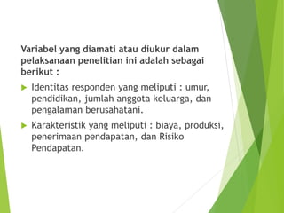 Variabel yang diamati atau diukur dalam
pelaksanaan penelitian ini adalah sebagai
berikut :
 Identitas responden yang meliputi : umur,
pendidikan, jumlah anggota keluarga, dan
pengalaman berusahatani.
 Karakteristik yang meliputi : biaya, produksi,
penerimaan pendapatan, dan Risiko
Pendapatan.
 