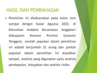  Penelitian ini dilaksanakan pada bulan Juni
sampai dengan bulan Agustus 2022, di
Kelurahan Andabia Kecamatan Anggaberi
Kabupaten Konawe Provinsi Sulawesi
Tenggara. Jumlah populasi dalam penelitian
ini adalah berjumlah 22 orang dan jumlah
populasi dalam penelitian ini dijadikan
sampel. Analisis yang digunakan yaitu analisis
pendapatan, kelayakan dan analisis risiko.
HASIL DAN PEMBAHASAN
 