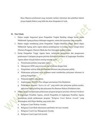 Daya Manusia profesional yang memadai melalui rekrutmen dan pelatihan hukum
jinayat kepada Hakim yang telah dan akan ditugaskan di Aceh.
II. Non Teknis
1. Dalam rangka fungsional peran Pengadilan Tingkat Banding sebagai kawal depan
Mahkamah Agung perlunya dukungan anggaran, sarana dan prasarana yang memadai.
2. Dalam rangka mendukung peran Pengadilan Tingkat Banding sebagai kawal depan
Mahkamah Agung, perlu segera adanya pendelegasian wewenang mutasi tenaga teknis
(Panitera Pengganti, Panitera Muda dan Juru Sita) pada tingkat tertentu.
3. Setiap Pengadilan Tinggi Agama harus melakukan pemantauan dan pengawasan
pelaksanaan 8 (delapan) program prioritas Reformasi Birokrasi di lingkungan Peradilan
Agama dalam wilayah hukum masing-masing, yaitu :
a. Penyelesaian perkara yang tepat waktu;
b. Manajemen SDM yang terencana dan terlaksana dengan baik;
c. Pengelolaan website demi keterbukaan informasi dan pelayanan publik;
d. Pelaksanaan pelayanan meja informasi untuk memberikan pelayanan informasi di
gedung Pengadilan;
e. Pelayanan publik yang prima;
f. Implementasi SIADPA Plus sebagai automatisasi Pola Bindalmin;
g. Pelaksanaan program “Justice for all” yang terdiri dari pelayanan perkara prodeo,
pelayanan sidang keliling dan pelayanan Pos Bantuan Hukum (Posbakum) dan;
4. Dalam rangka mempercepat pelaksanaan program-program prioritas reformasi birokrasi
di lingkungan Peradilan Agama, seluruh Pengadilan di lingkungan Peradilan Agama
mendukung penuh pelaksanaan program “Religious Court Reform Awards” yang
dicanangkan oleh Ditjen Badilag yang terdiri dari :
a. Religious Court Website Awards;
b. Religious Court Desk Information and Public Services Awards;
c. Religious Court Case Management Awards;
d. Religious Court Legal Aid Awards.
 