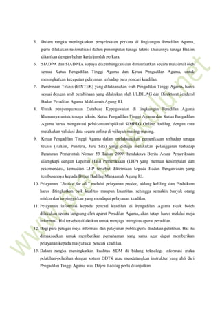 5. Dalam rangka meningkatkan penyelesaian perkara di lingkungan Peradilan Agama,
perlu dilakukan rasionalisasi dalam penempatan tenaga teknis khususnya tenaga Hakim
dikaitkan dengan beban kerja/jumlah perkara.
6. SIADPA dan SIADPTA supaya dikembangkan dan dimanfaatkan secara maksimal oleh
semua Ketua Pengadilan Tinggi Agama dan Ketua Pengadilan Agama, untuk
meningkatkan kecepatan pelayanan terhadap para pencari keadilan.
7. Pembinaan Teknis (BINTEK) yang dilaksanakan oleh Pengadilan Tinggi Agama, harus
sesuai dengan arah pembinaan yang dilakukan oleh ULDILAG dan Direktorat Jenderal
Badan Peradilan Agama Mahkamah Agung RI.
8. Untuk penyempurnaan Database Kepegawaian di lingkungan Peradilan Agama
khususnya untuk tenaga teknis, Ketua Pengadilan Tinggi Agama dan Ketua Pengadilan
Agama harus mengawasi pelaksanaan/aplikasi SIMPEG Online Badilag, dengan cara
melakukan validasi data secara online di wilayah masing-masing.
9. Ketua Pengadilan Tinggi Agama dalam melaksanakan pemeriksaan terhadap tenaga
teknis (Hakim, Panitera, Juru Sita) yang diduga melakukan pelanggaran terhadap
Peraturan Pemerintah Nomor 53 Tahun 2009, hendaknya Berita Acara Pemeriksaan
dilengkapi dengan Laporan Hasil Pemeriksaan (LHP) yang memuat kesimpulan dan
rekomendasi, kemudian LHP tersebut dikirimkan kepada Badan Pengawasan yang
tembusannya kepada Ditjen Badilag Mahkamah Agung RI.
10. Pelayanan “Justice for all” melalui pelayanan prodeo, sidang keliling dan Posbakum
harus ditingkatkan baik kualitas maupun kuantitas, sehingga semakin banyak orang
miskin dan terpinggirkan yang mendapat pelayanan keadilan.
11. Pelayanan informasi kepada pencari keadilan di Pengadilan Agama tidak boleh
dilakukan secara langsung oleh aparat Peradilan Agama, akan tetapi harus melalui meja
informasi. Hal tersebut dilakukan untuk menjaga intregitas aparat peradilan.
12. Bagi para petugas meja informasi dan pelayanan publik perlu diadakan pelatihan. Hal itu
dimaksudkan untuk memberikan pemahaman yang sama agar dapat memberikan
pelayanan kepada masyarakat pencari keadilan.
13. Dalam rangka meningkatkan kualitas SDM di bidang teknologi informasi maka
pelatihan-pelatihan dengan sistem DDTK atau mendatangkan instruktur yang ahli dari
Pengadilan Tinggi Agama atau Ditjen Badilag perlu dilanjutkan.
 