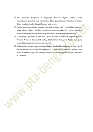 14. Para pemimpin Pengadilan di lingkungan Peradilan Agama bertekad untuk
meningkatkan perhatian dan keterlibatan dalam pengembangan teknologi informasi
dalam rangka mensukseskan pelaksanaan tugas pokok.
15. Dalam rangka menghadapi evaluasi reformasi birokrasi oleh Tim Quality Insurance,
maka seluruh jajaran Peradilan Agama harus mempersiapkan diri dengan memahami
Tupoksi masing-masing dan melengkapi semua data pendukung yang diperlukan.
16. Dalam rangka memberikan pelayanan kepada masyarakat, berkaitan dengan Keputusan
Presiden Nomor 3 Tahun 2011 tentang Pembentukan Pengadilan Agama Baru perlu
segera dilaksanakan peresmian secara nasional.
17. Dalam rangka meningkatkan pelayanan hukum dan keadilan pada masyarakat wilayah
hukum provinsi Bali serta meningkatkan peran Peradilan Tingkat Banding sebagai kawal
depan Mahkamah Agung RI, maka perlu segera dibentuk Pengadilan Tinggi Agama Bali
di Denpasar.
 