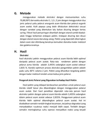 G. Metode 
menggunakan metode ekstraksi dengan memvariasikan suhu 
70,80,90oC dan waktu ekstraksi 1 ; 1,5 ; 2 jam dengan menggunakan dua 
jenis pelarut yaitu pelarut anorganik asam klorida dan pelarut organik 
asam asetat. Kulit pepaya yang telah dihaluskan diekstraksi sesuai 
dengan variebel yang ditentukan lalu bahan disaring dengan kertas 
saring. Filtrat hasil penyaringan ditambah dengan etanol sambil diaduk-aduk 
hingga terbentuk endapan pektin. Endapan disaring dan dicuci 
dengan etanol secara berulang-ulang. Pektin yang diperoleh dikeringkan 
dalam oven dan ditimbang beratnya kemudian dianalisa kadar mektosil 
dan galakturonatnya. 
H. Hasil 
Ekstraksi 
hasil ekstraksi pektin menggunakan pelarut asam klorida lebih optimal 
daripada pelarut asam asetat. Rata-rata rendemen pektin dengan 
pelarut asma klorida adalah 3,495% sedangkan asam asetat sebesar 
2,835 %. Kondisi optimum proses ekstraksi pengambilan pektin adalah 
pada suhu 80oC selama 2 jam. Pektin yang dihasilkan tergolong pektin 
dengan kadar mektosil rendah untuk kedua jenis pelarut. 
Pengaruh Jenis Pelarut yang Digunakan terhadap Hasil Pektin 
Hasil pektin yang didapat berdasarkan penelitian untuk pelarut asan 
klorida relatif besar jika dibandingkan dengan menggunakan pelarut 
asam asetat. Dari hasil penelitian diperoleh rata-rata persen hasil 
ekstraksi pektin dengan pelarut asam klorida adalah 3,495% sedangkan 
dalam pelarut asam asetat sebesar 2,835%. Penggunaan pelarut asam 
klorida lebih optimal dibandingkan pelarut asam asetat. Hal ini 
disebabkan semakin rendah tingkat kesamaan, terjadinya degradasi yang 
menyebabkan rusaknya reaksi menjadi lebih cepat. Terlebih dengan 
semakin meningkatnya suhu operasi menjadikan reaksi yang terjadi 
 