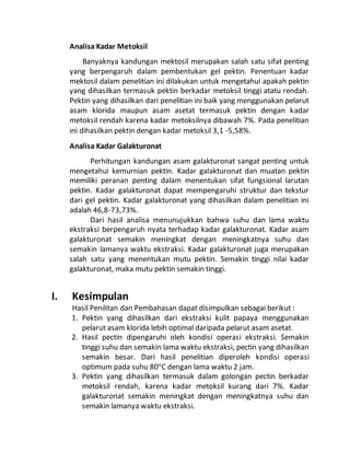 Analisa Kadar Metoksil 
Banyaknya kandungan mektosil merupakan salah satu sifat penting 
yang berpengaruh dalam pembentukan gel pektin. Penentuan kadar 
mektosil dalam penelitian ini dilakukan untuk mengetahui apakah pektin 
yang dihasilkan termasuk pektin berkadar metoksil tinggi atatu rendah. 
Pektin yang dihasilkan dari penelitian ini baik yang menggunakan pelarut 
asam klorida maupun asam asetat termasuk pektin dengan kadar 
metoksil rendah karena kadar metoksilnya dibawah 7%. Pada penelitian 
ini dihasilkan pektin dengan kadar metoksil 3,1 -5,58%. 
Analisa Kadar Galakturonat 
Perhitungan kandungan asam galakturonat sangat penting untuk 
mengetahui kemurnian pektin. Kadar galakturonat dan muatan pektin 
memiliki peranan penting dalam menentukan sifat fungsional larutan 
pektin. Kadar galakturonat dapat mempengaruhi struktur dan tekstur 
dari gel pektin. Kadar galakturonat yang dihasilkan dalam penelitian ini 
adalah 46,8-73,73%. 
Dari hasil analisa menunujukkan bahwa suhu dan lama waktu 
ekstraksi berpengaruh nyata terhadap kadar galakturonat. Kadar asam 
galakturonat semakin meningkat dengan meningkatnya suhu dan 
semakin lamanya waktu ekstraksi. Kadar galakturonat juga merupakan 
salah satu yang menentukan mutu pektin. Semakin tinggi nilai kadar 
galakturonat, maka mutu pektin semakin tinggi. 
I. Kesimpulan 
Hasil Penilitan dan Pembahasan dapat disimpulkan sebagai berikut : 
1. Pektin yang dihasilkan dari ekstraksi kulit papaya menggunakan 
pelarut asam klorida lebih optimal daripada pelarut asam asetat. 
2. Hasil pectin dipengaruhi oleh kondisi operasi ekstraksi. Semakin 
tinggi suhu dan semakin lama waktu ekstraksi, pectin yang dihasilkan 
semakin besar. Dari hasil penelitian diperoleh kondisi operasi 
optimum pada suhu 80oC dengan lama waktu 2 jam. 
3. Pektin yang dihasilkan termasuk dalam golongan pectin berkadar 
metoksil rendah, karena kadar metoksil kurang dari 7%. Kadar 
galakturonat semakin meningkat dengan meningkatnya suhu dan 
semakin lamanya waktu ekstraksi. 
 